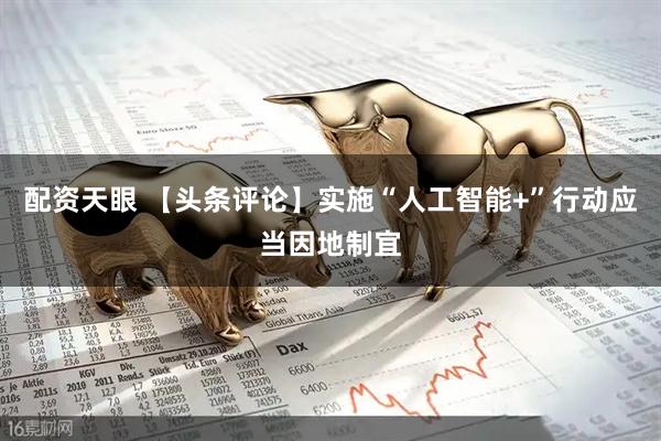 配资天眼 【头条评论】实施“人工智能+”行动应当因地制宜