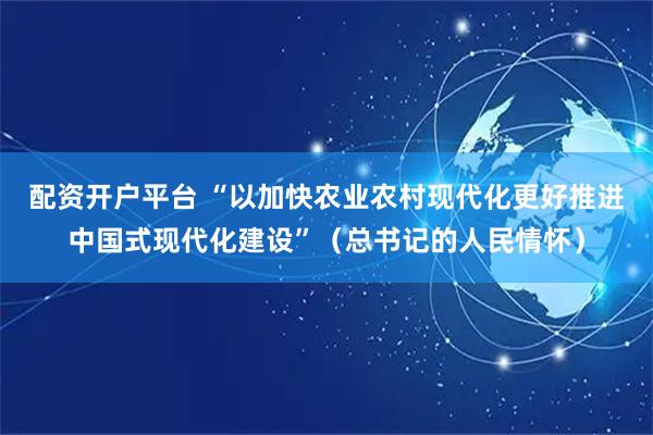 配资开户平台 “以加快农业农村现代化更好推进中国式现代化建设”（总书记的人民情怀）