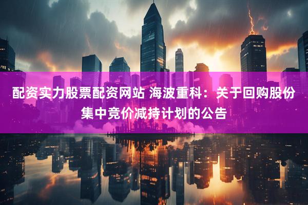 配资实力股票配资网站 海波重科：关于回购股份集中竞价减持计划的公告