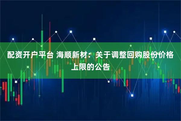 配资开户平台 海顺新材：关于调整回购股份价格上限的公告