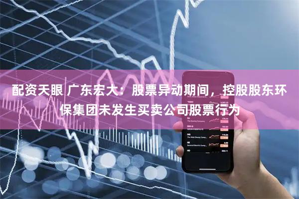 配资天眼 广东宏大：股票异动期间，控股股东环保集团未发生买卖公司股票行为