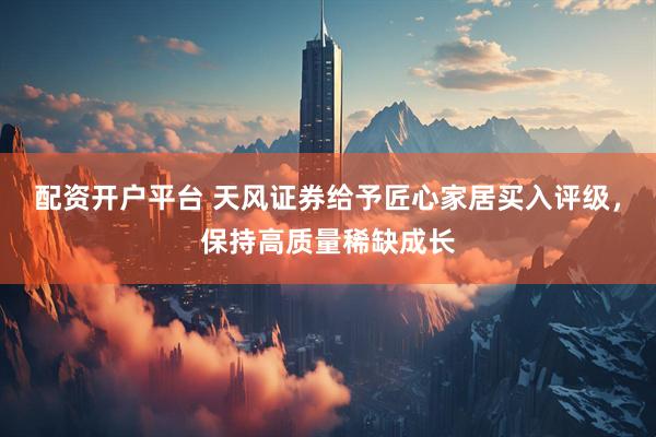 配资开户平台 天风证券给予匠心家居买入评级，保持高质量稀缺成长