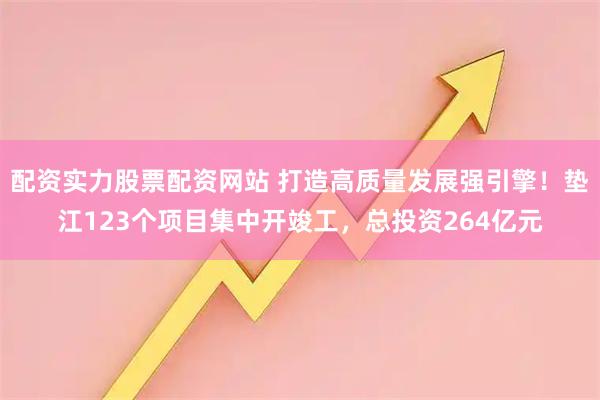 配资实力股票配资网站 打造高质量发展强引擎！垫江123个项目集中开竣工，总投资264亿元